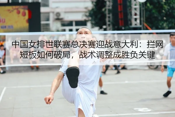 中国女排世联赛总决赛迎战意大利：拦网短板如何破局，战术调整成胜负关键