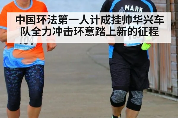 中国环法第一人计成挂帅华兴车队全力冲击环意踏上新的征程