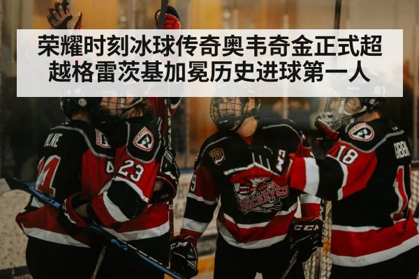 荣耀时刻冰球传奇奥韦奇金正式超越格雷茨基加冕历史进球第一人