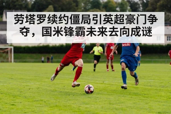 劳塔罗续约僵局引英超豪门争夺，国米锋霸未来去向成谜